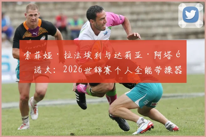 索菲娅·拉法埃利与达莉亚·阿塔马诺夫：2026世锦赛个人全能带操器械脱落与音乐配合前瞻分析