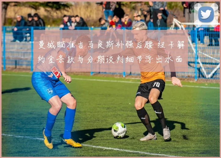 曼城瞄准吉马良斯补强后腰 纽卡解约金条款与分期谈判细节浮出水面