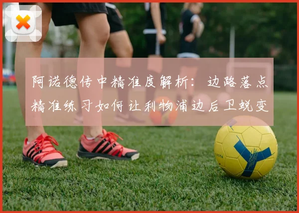 阿诺德传中精准度解析：边路落点精准练习如何让利物浦边后卫蜕变为助攻大师