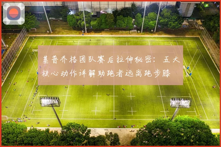基普乔格团队赛后拉伸秘密：五大核心动作详解助跑者远离跑步膝