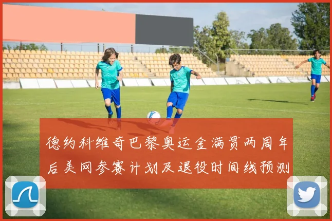 德约科维奇巴黎奥运金满贯两周年后美网参赛计划及退役时间线预测分析