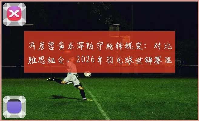 冯彦哲黄东萍防守轮转蜕变：对比雅思组合，2026年羽毛球世锦赛混双竞争新格局