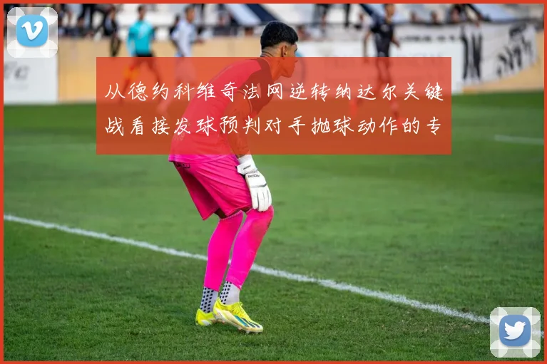 从德约科维奇法网逆转纳达尔关键战看接发球预判对手抛球动作的专项训练方法