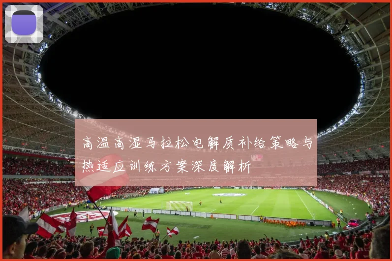高温高湿马拉松电解质补给策略与热适应训练方案深度解析