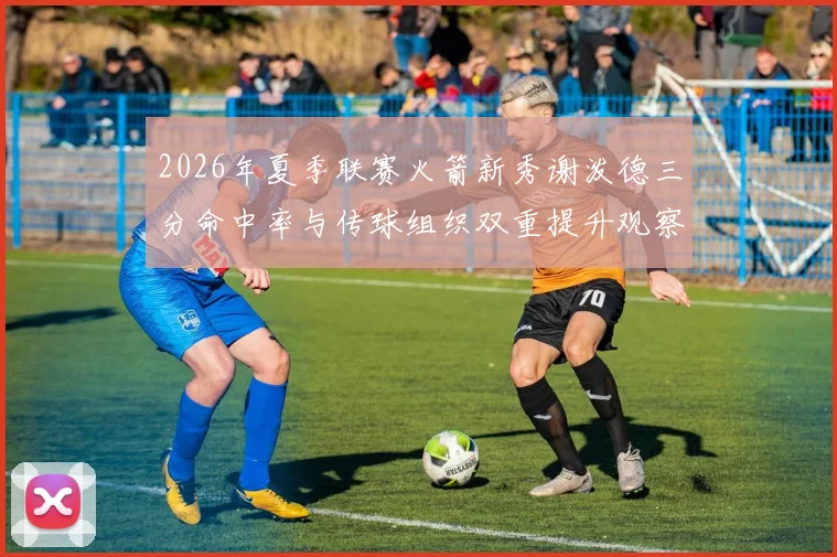2026年夏季联赛火箭新秀谢泼德三分命中率与传球组织双重提升观察