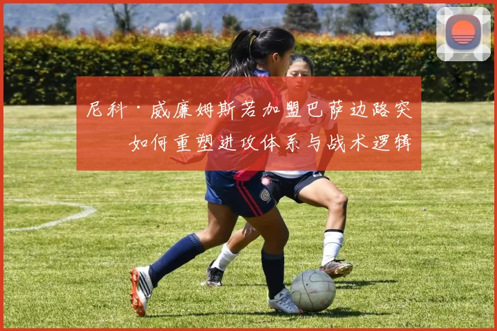 尼科·威廉姆斯若加盟巴萨边路突破如何重塑进攻体系与战术逻辑