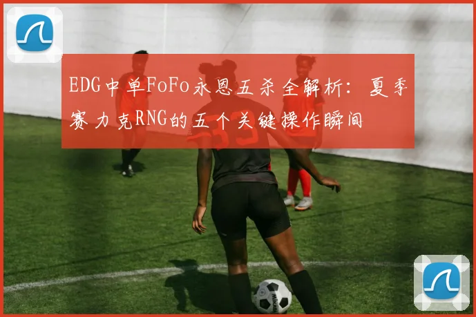 EDG中单FoFo永恩五杀全解析：夏季赛力克RNG的五个关键操作瞬间