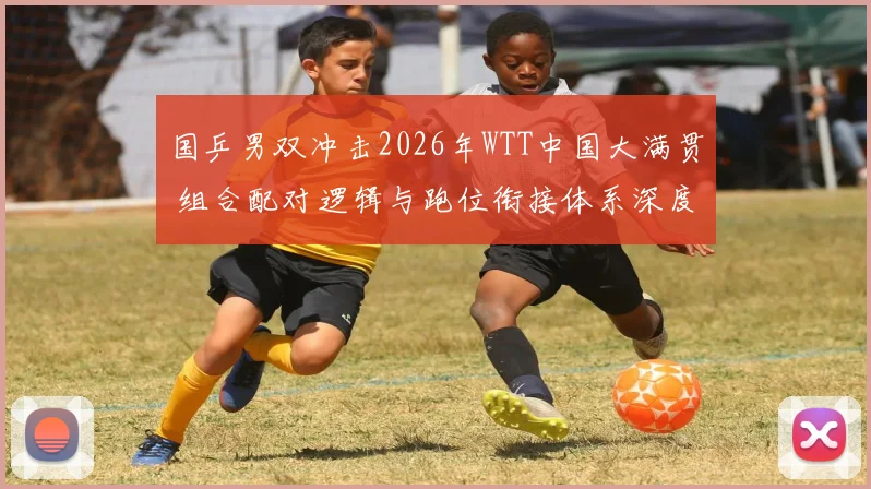 国乒男双冲击2026年WTT中国大满贯 组合配对逻辑与跑位衔接体系深度解析