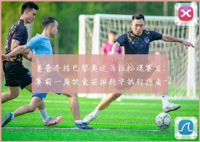 基普乔格巴黎奥运马拉松退赛后：赛前一周饮食安排科学执行指南