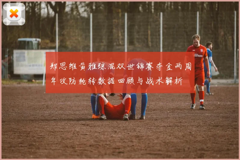 郑思维黄雅琼混双世锦赛夺金两周年攻防轮转数据回顾与战术解析