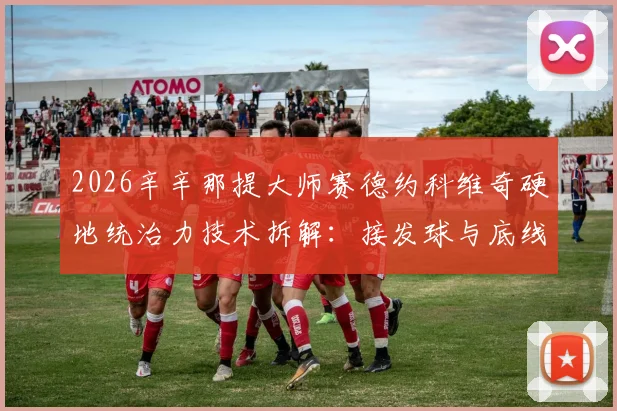 2026辛辛那提大师赛德约科维奇硬地统治力技术拆解：接发球与底线相持制胜之道