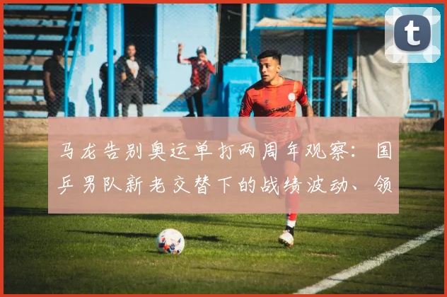 马龙告别奥运单打两周年观察：国乒男队新老交替下的战绩波动、领军权杖交接与巴黎周期挑战
