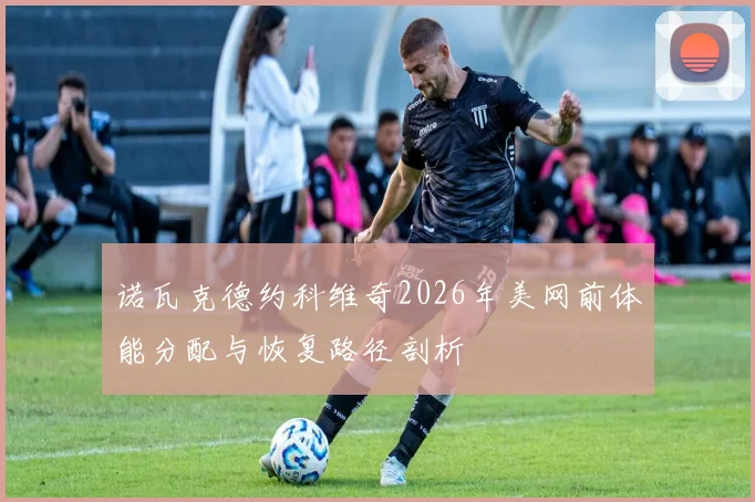 诺瓦克德约科维奇2026年美网前体能分配与恢复路径剖析