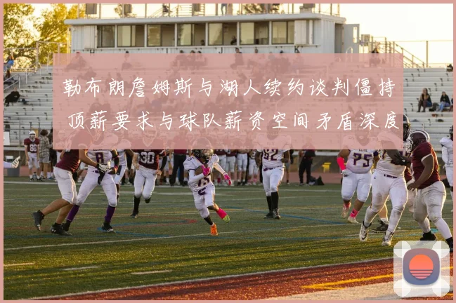 勒布朗詹姆斯与湖人续约谈判僵持 顶薪要求与球队薪资空间矛盾深度解析