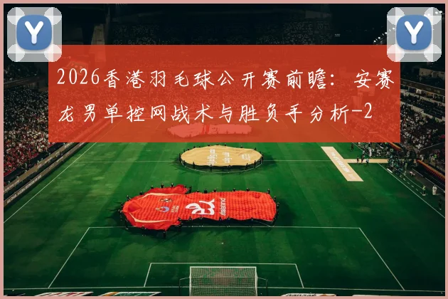 2026香港羽毛球公开赛前瞻：安赛龙男单控网战术与胜负手分析