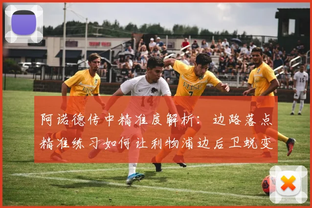 阿诺德传中精准度解析:边路落点精准练习如何让利物浦边后卫蜕变为助攻大师