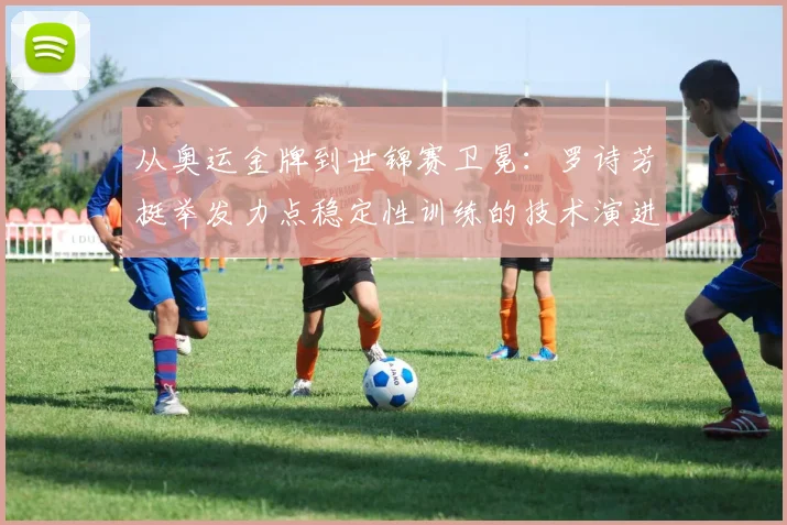 从奥运金牌到世锦赛卫冕：罗诗芳挺举发力点稳定性训练的技术演进与挑战——2026年举重世锦赛女子59公斤级深度前瞻