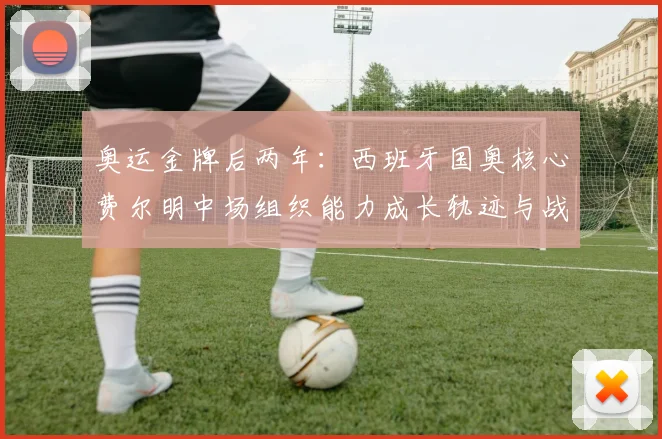 奥运金牌后两年：西班牙国奥核心费尔明中场组织能力成长轨迹与战术价值分析