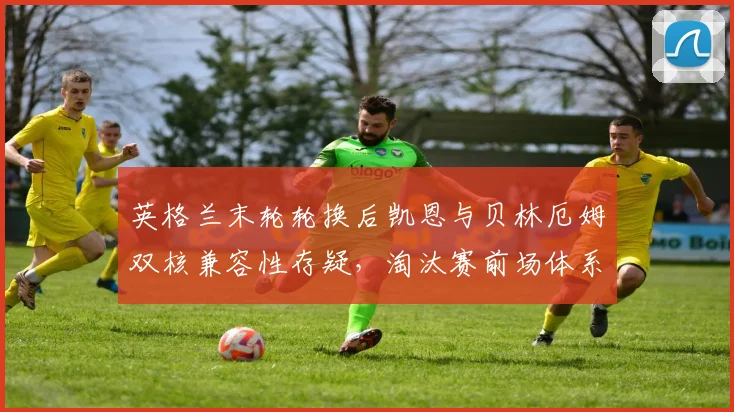 英格兰末轮轮换后凯恩与贝林厄姆双核兼容性存疑，淘汰赛前场体系如何重构