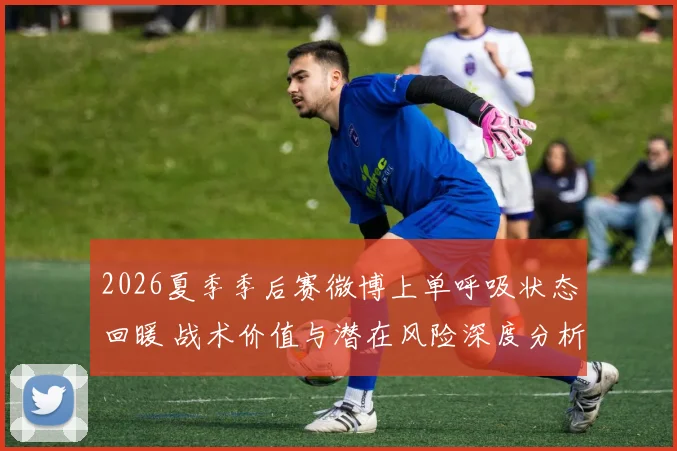 2026夏季季后赛微博上单呼吸状态回暖 战术价值与潜在风险深度分析