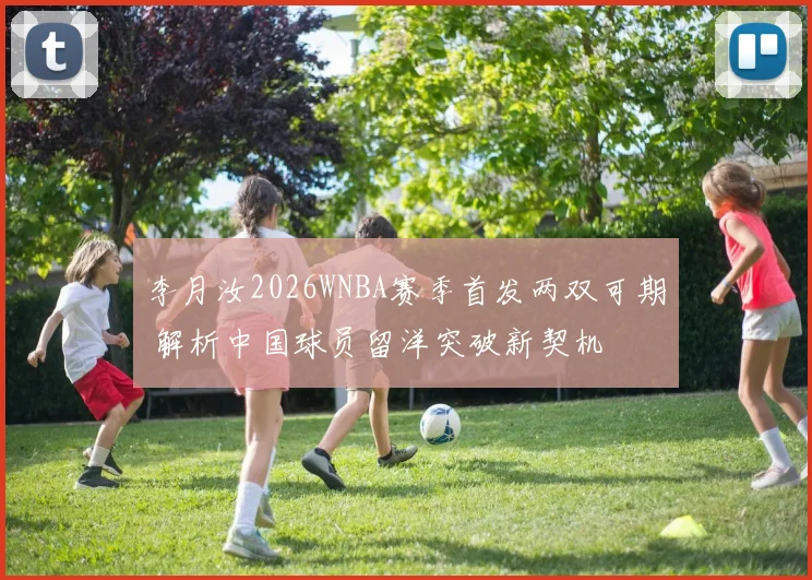 李月汝2026WNBA赛季首发两双可期 解析中国球员留洋突破新契机