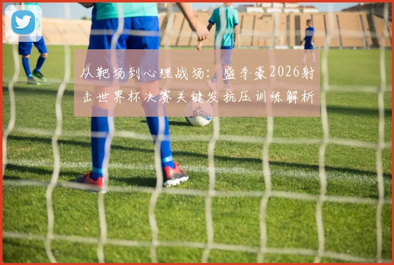 从靶场到心理战场：盛李豪2026射击世界杯决赛关键发抗压训练解析