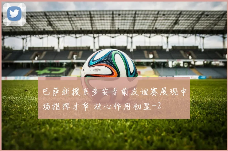 巴萨新援京多安季前友谊赛展现中场指挥才华 核心作用初显