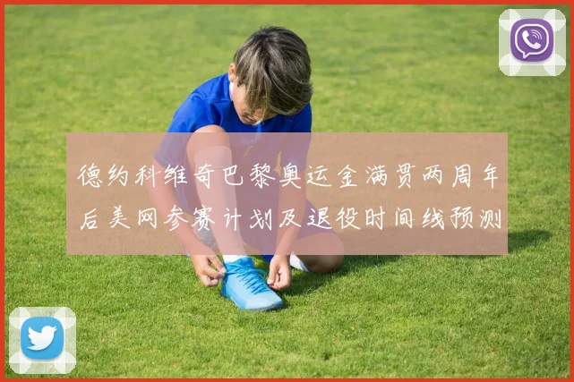 德约科维奇巴黎奥运金满贯两周年后美网参赛计划及退役时间线预测分析