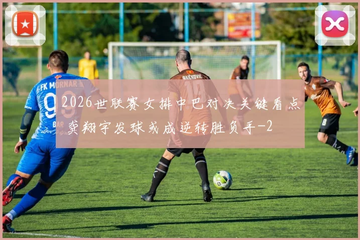 2026世联赛女排中巴对决关键看点 龚翔宇发球或成逆转胜负手