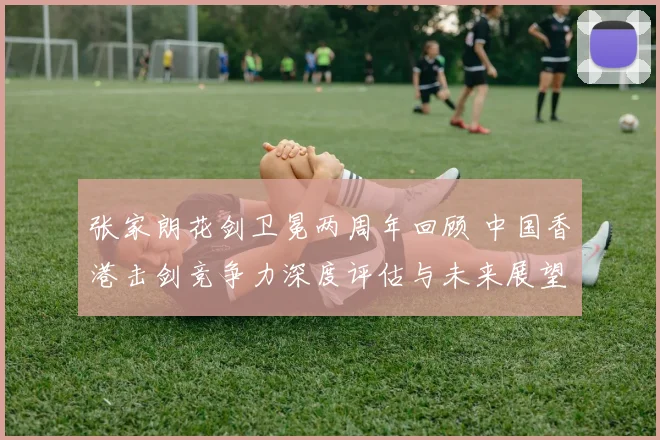 张家朗花剑卫冕两周年回顾 中国香港击剑竞争力深度评估与未来展望
