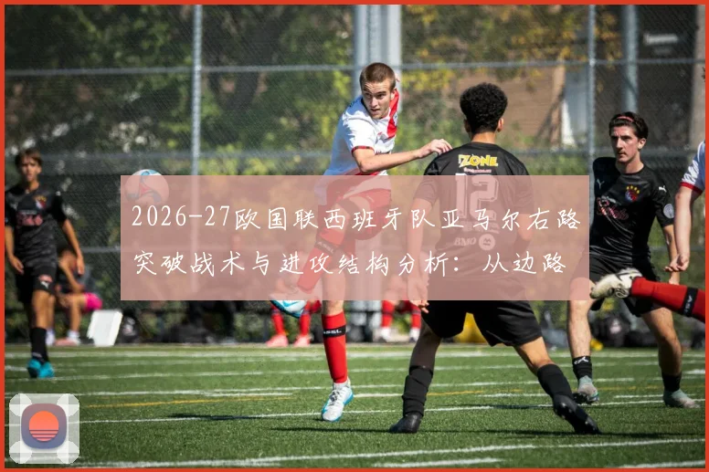 2026-27欧国联西班牙队亚马尔右路突破战术与进攻结构分析：从边路走廊到禁区威胁