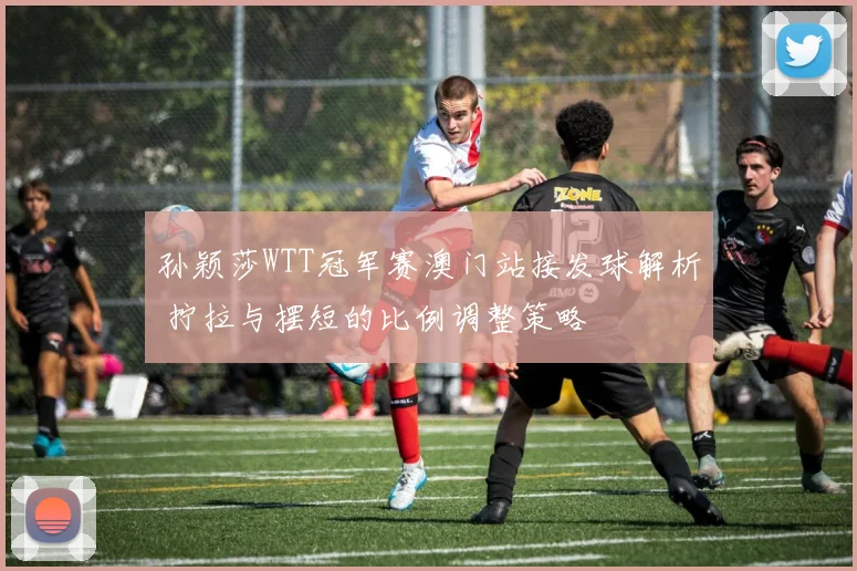 孙颖莎WTT冠军赛澳门站接发球解析 拧拉与摆短的比例调整策略