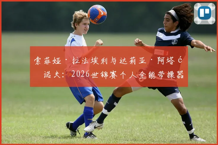 索菲娅·拉法埃利与达莉亚·阿塔马诺夫:2026世锦赛个人全能带操器械脱落与音乐配合前瞻分析