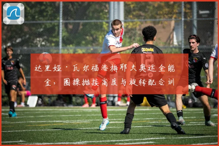 达里娅·瓦尔福洛梅耶夫奥运全能摘金，圈操抛接高度与旋转配合训练解析