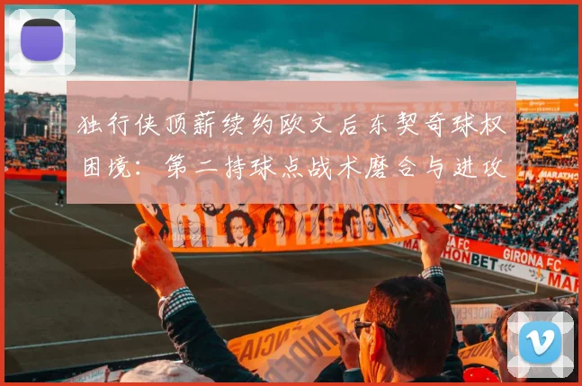 独行侠顶薪续约欧文后东契奇球权困境：第二持球点战术磨合与进攻体系重塑