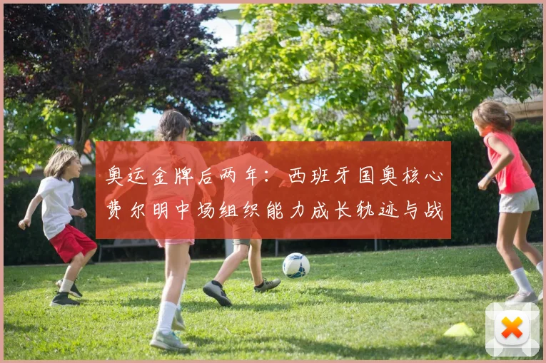 奥运金牌后两年：西班牙国奥核心费尔明中场组织能力成长轨迹与战术价值分析