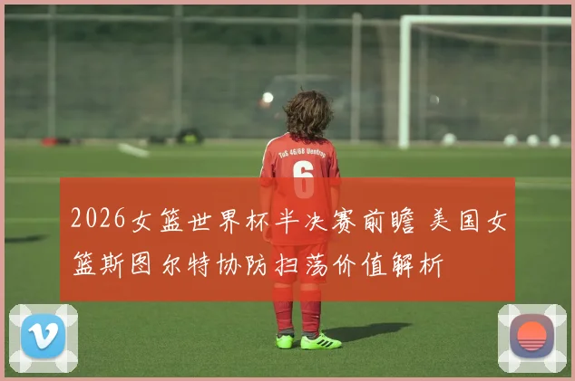 2026女篮世界杯半决赛前瞻 美国女篮斯图尔特协防扫荡价值解析