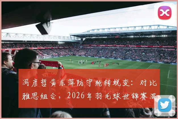 冯彦哲黄东萍防守轮转蜕变：对比雅思组合，2026年羽毛球世锦赛混双竞争新格局