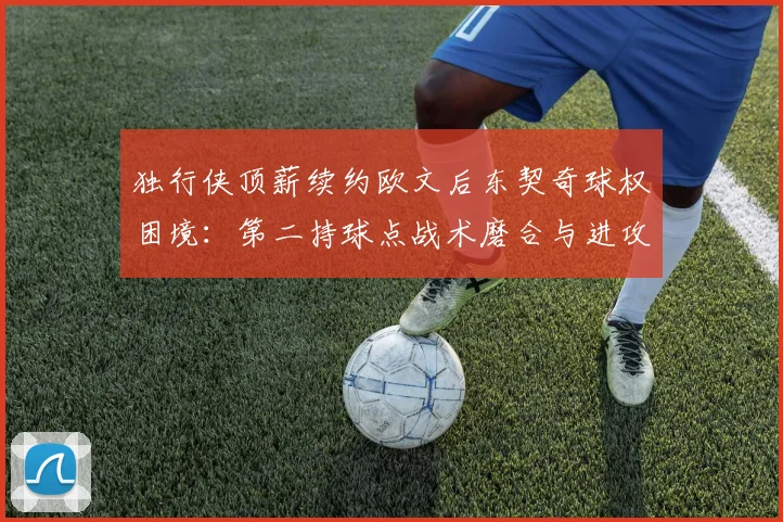 独行侠顶薪续约欧文后东契奇球权困境：第二持球点战术磨合与进攻体系重塑