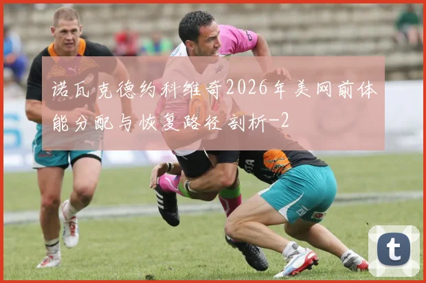 诺瓦克德约科维奇2026年美网前体能分配与恢复路径剖析