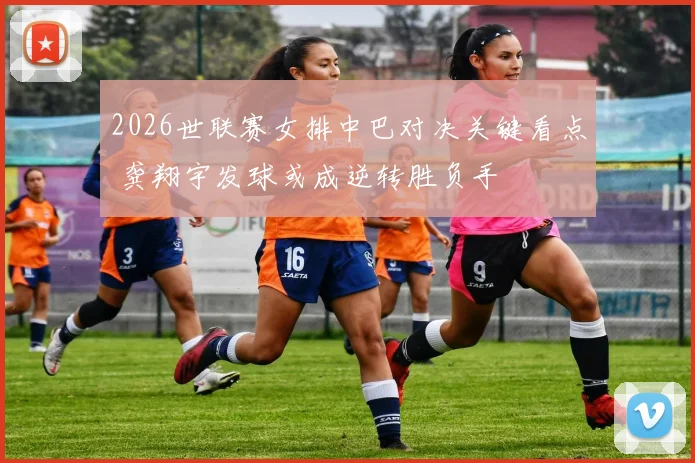 2026世联赛女排中巴对决关键看点 龚翔宇发球或成逆转胜负手
