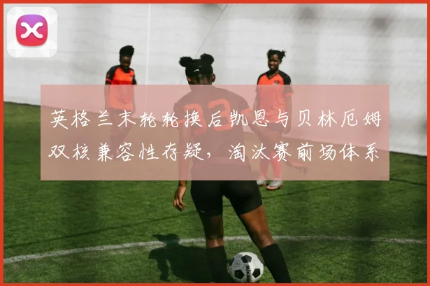 英格兰末轮轮换后凯恩与贝林厄姆双核兼容性存疑，淘汰赛前场体系如何重构