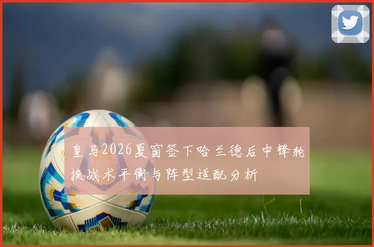 皇马2026夏窗签下哈兰德后中锋轮换战术平衡与阵型适配分析