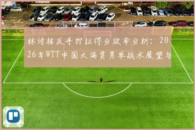 林诗栋反手拧拉得分效率分析：2026年WTT中国大满贯男单战术展望与技术链条