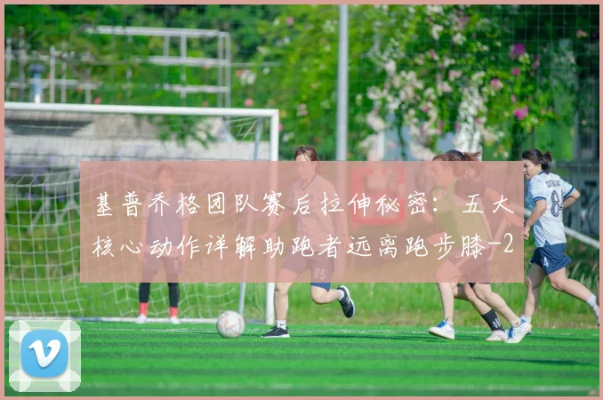 基普乔格团队赛后拉伸秘密：五大核心动作详解助跑者远离跑步膝