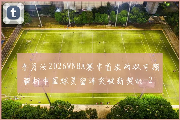 李月汝2026WNBA赛季首发两双可期 解析中国球员留洋突破新契机
