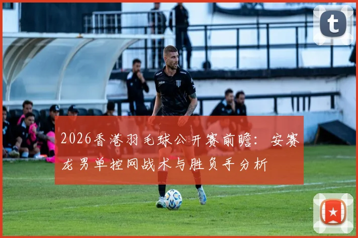 2026香港羽毛球公开赛前瞻：安赛龙男单控网战术与胜负手分析