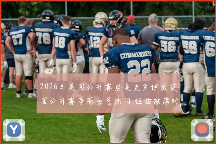 2026年美国公开赛后麦克罗伊成英国公开赛争冠头号热门 伍兹缺席对门票收视与舆论影响分析