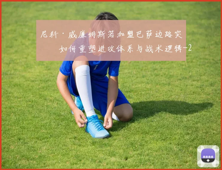 尼科·威廉姆斯若加盟巴萨边路突破如何重塑进攻体系与战术逻辑