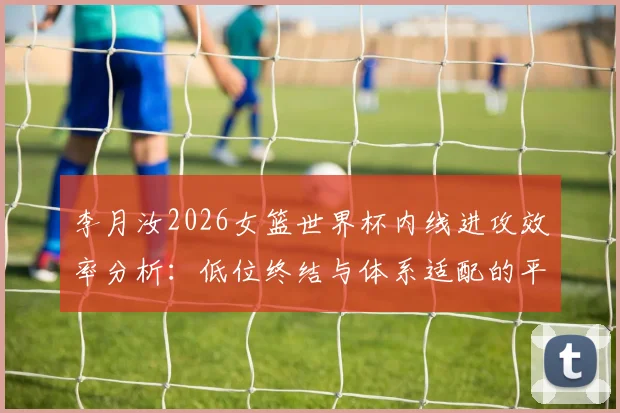 李月汝2026女篮世界杯内线进攻效率分析：低位终结与体系适配的平衡